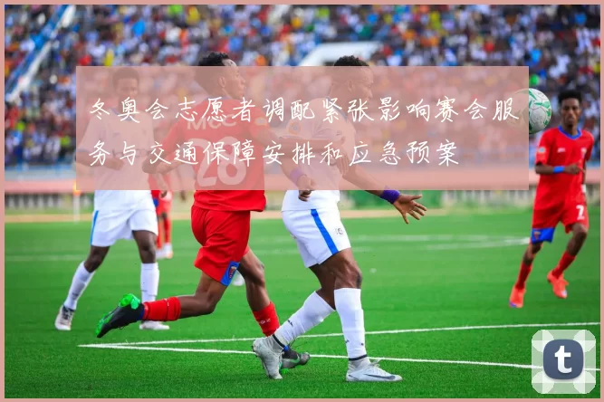 冬奥会志愿者调配紧张影响赛会服务与交通保障安排和应急预案