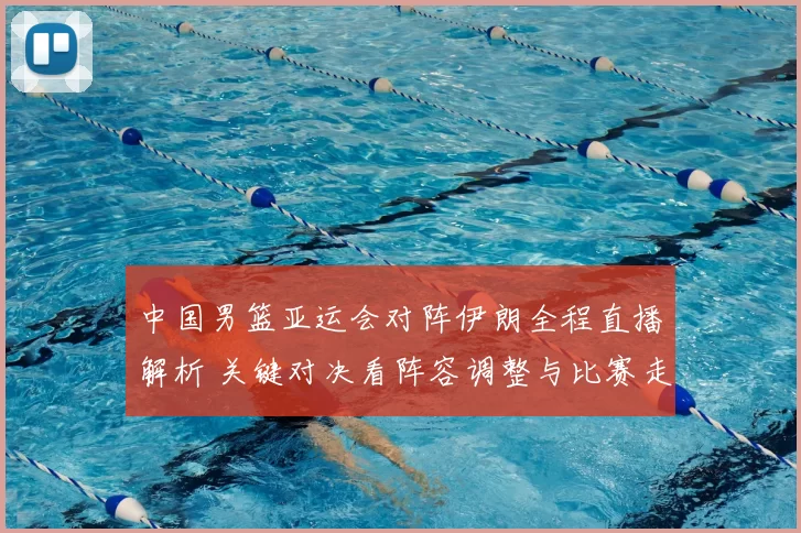 中国男篮亚运会对阵伊朗全程直播解析 关键对决看阵容调整与比赛走势