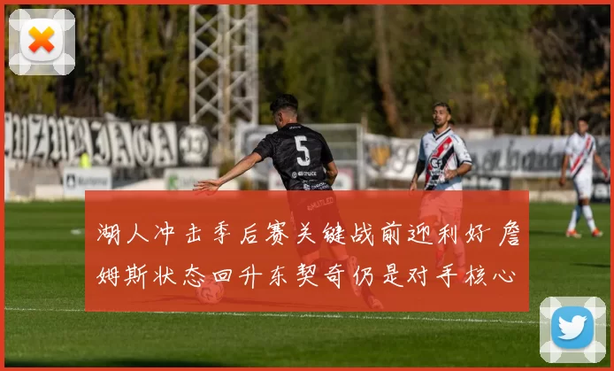 湖人冲击季后赛关键战前迎利好 詹姆斯状态回升东契奇仍是对手核心