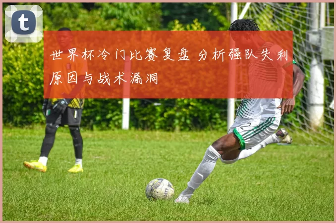 世界杯冷门比赛复盘 分析强队失利原因与战术漏洞