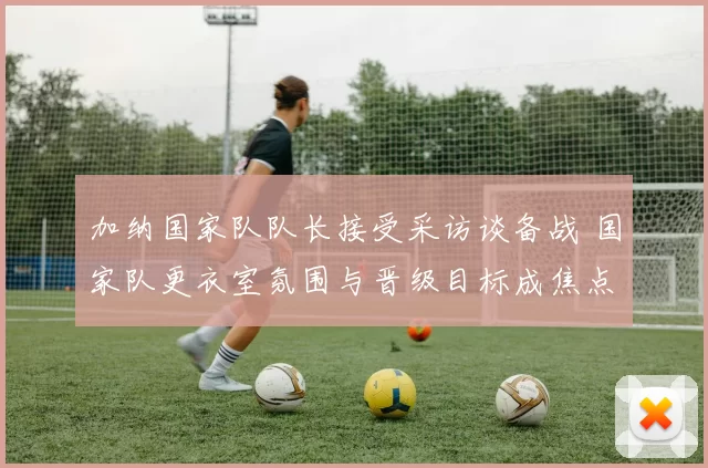 加纳国家队队长接受采访谈备战 国家队更衣室氛围与晋级目标成焦点