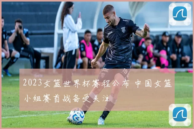 2023女篮世界杯赛程公布 中国女篮小组赛首战备受关注