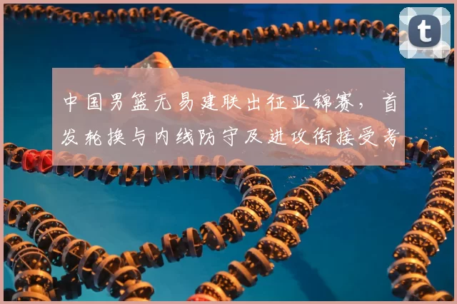 中国男篮无易建联出征亚锦赛，首发轮换与内线防守及进攻衔接受考验