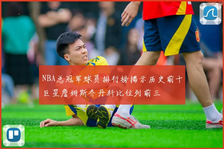 NBA总冠军球员排行榜揭示历史前十巨星詹姆斯乔丹科比位列前三