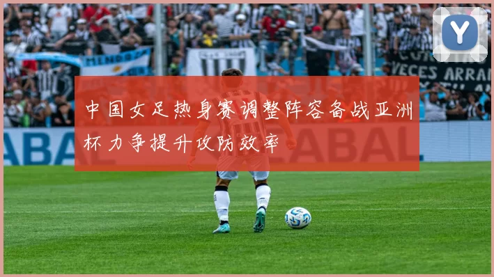 中国女足热身赛调整阵容备战亚洲杯力争提升攻防效率