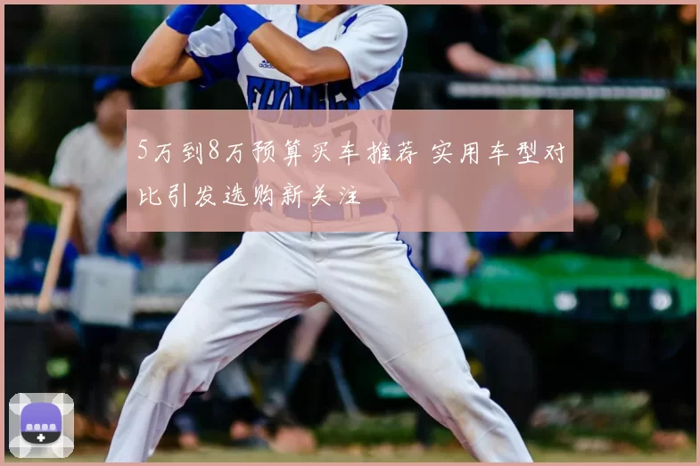 5万到8万预算买车推荐 实用车型对比引发选购新关注