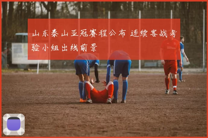 山东泰山亚冠赛程公布 连续客战考验小组出线前景