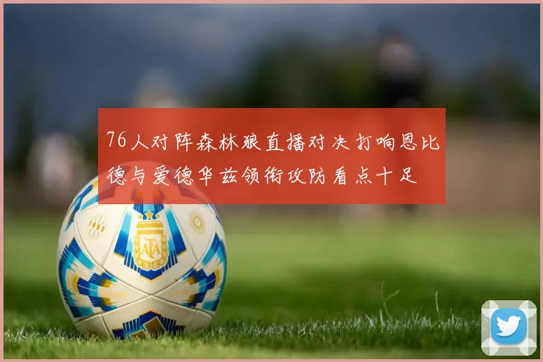 76人对阵森林狼直播对决打响恩比德与爱德华兹领衔攻防看点十足
