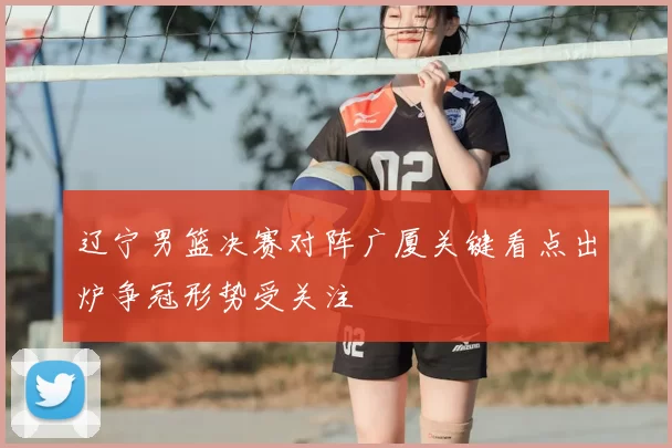 辽宁男篮决赛对阵广厦关键看点出炉争冠形势受关注