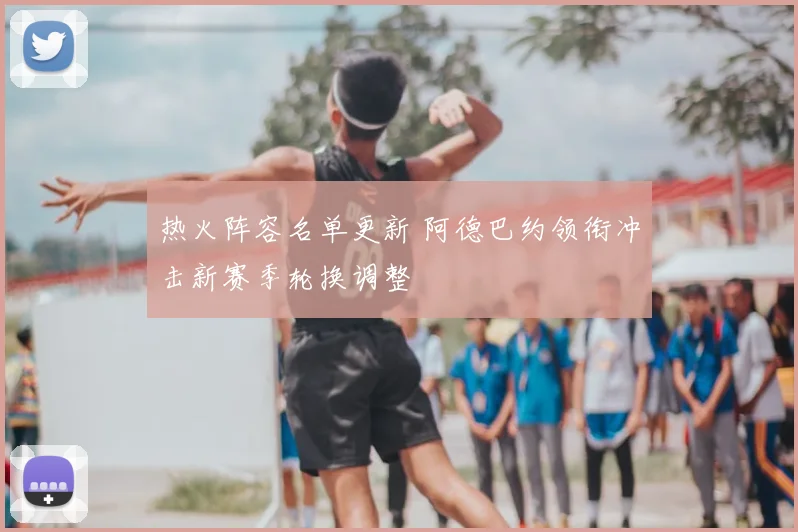 热火阵容名单更新 阿德巴约领衔冲击新赛季轮换调整