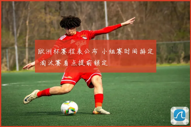欧洲杯赛程表公布 小组赛时间排定 淘汰赛看点提前锁定