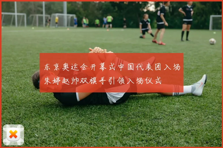 东京奥运会开幕式中国代表团入场朱婷赵帅双旗手引领入场仪式
