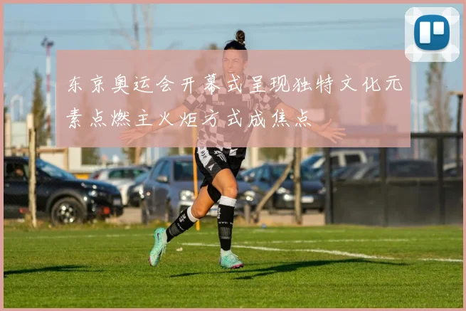 东京奥运会开幕式呈现独特文化元素点燃主火炬方式成焦点