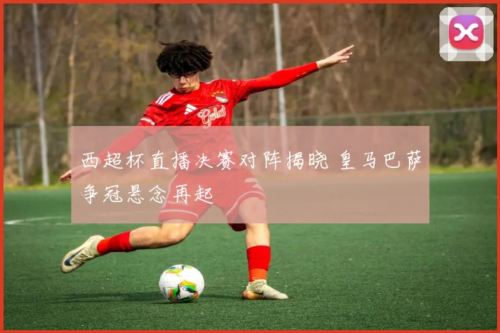 西超杯直播决赛对阵揭晓 皇马巴萨争冠悬念再起