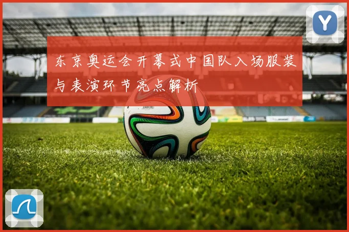 东京奥运会开幕式中国队入场服装与表演环节亮点解析